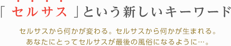 「セルサス」という新しいキーワード-セルサスから何かが変わる。 セルサスから何かが生まれる。あなたにとってセルサスが最後の風俗になるように…。-