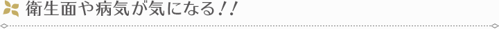 衛生面や病気が気になる！！