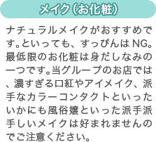 [メイク（お化粧）]ナチュラルメイクがおすすめです。といっても、すっぴんはNG。最低限のお化粧は身だしなみの一つです。当グループのお店では、濃すぎる口紅やアイメイク、派手なカラーコンタクトといったいかにも風俗嬢といった派手派手しいメイクは好まれませんのでご注意ください。