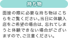 [持ち物]面接の際に必要な持ち物はこちらをご覧ください。当日に体験入店をご希望の場合は、忘れてしまうと体験できない場合がございますので、ご注意ください。