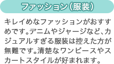 [ファッション（服装）]キレイめなファッションがおすすめです。デニムやジャージなど、カジュアルすぎる服装は控えた方が無難です。清楚なワンピースやスカートスタイルが好まれます。