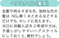 [ヘアスタイル（髪型）]金髪や明るすぎる色、独特な色の髪はNG。軽くまとめるなどするだけでも、キレイに見えます。
当日に体験入店をご希望の方は、手直しがしやすいヘアスタイルにしておくと、便利でしょう。