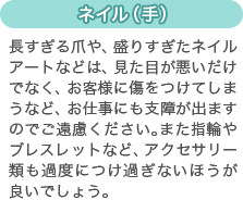 [ネイル（手）]長すぎる爪や、盛りすぎたネイルアートなどは、見た目が悪いだけでなく、お客様に傷をつけてしまうなど、お仕事にも支障が出ますのでご遠慮ください。また指輪やブレスレットなど、アクセサリー類も過度につけ過ぎないほうが良いでしょう。