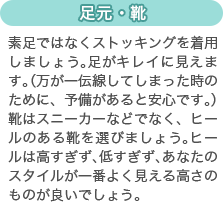 [足元・靴]素足ではなくストッキングを着用しましょう。足がキレイに見えます。（万が一伝線してしまった時のために、予備があると安心です。）靴はスニーカーなどでなく、ヒールのある靴を選びましょう。ヒールは高すぎず、低すぎず、あなたのスタイルが一番よく見える高さのものが良いでしょう。