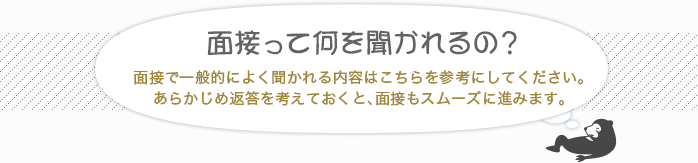 [面接って何を聞かれるの？]面接で一般的によく聞かれる内容はこちらを参考にしてください。あらかじめ返答を考えておくと、面接もスムーズに進みます。