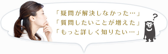 「疑問が解決しなかった…」「質問したいことが増えた」「もっと詳しく知りたい…」