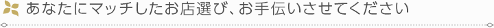 あなたにマッチしたお店選び、お手伝いさせてください