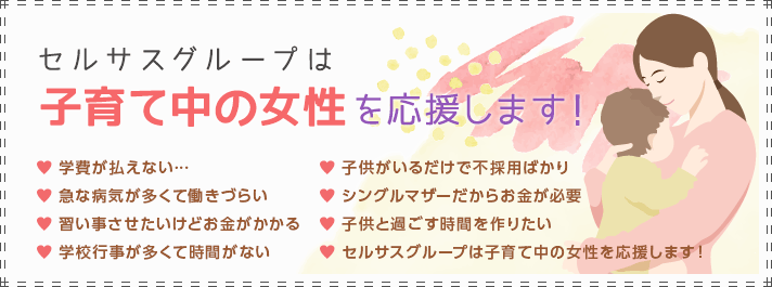 セルサスグループは子育て中の女性を応援します！[学費が払えない…][急な病気が多くて働きづらい][習い事させたいけどお金がかかる][学校行事が多くて時間がない][子供がいるだけで不採用ばかり][シングルマザーだからお金が必要][子供と過ごす時間を作りたい][セルサスグループは子育て中の女性を応援します！]