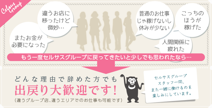 [またお金が必要になった][違うお店に移ったけど微妙…][普通のお仕事じゃ稼げないし休みが少ない][こっちのほうが稼げた][人間関係に疲れた]「もう一度セルサスグループに戻ってきたいと少しでも思われたなら…」→どんな理由で辞めた方でも出戻り大歓迎です！（違うグループ店、違うエリアでのお仕事も可能です）セルサスグループスタッフ一同、また一緒に働けるのを楽しみにしています。