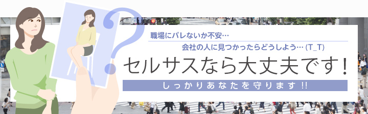 職場にバレないか不安…会社の人に見つかったらどうしよう…(T_T)
「セルサスなら大丈夫です！」しっかりあなたを守ります!!