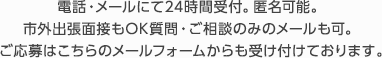 電話・メールにて24時間受付。匿名可能。市外出張面接もOK質問・ご相談のみのメールも可。ご応募はこちらのメールフォームからも受け付けております。