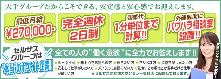 大手グループだからこそできる、安定感と安心感でお迎えします。[最低月給￥300,000-][完全週休2日制][残業代1分単位まで計算!!][外部機関にパワハラ相談室設置!!]セルサスグループは本当のホワイト企業!全ての人の“働く意欲”に全力でお答えします!!・即日面接可 ・向上心をお持ちの方 ・稼ぎたい方 ・マジメな方 ・余暇を楽しみたい方・安心して仕事がしたい方 ・メンタルに自信のない方・気合いとか根性とか苦手だけど仕事が欲しい方 女性スタッフも大歓迎!(★セルサスは女性カウンセラーを各店に配置しております。)