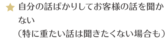 自分の話ばかりしてお客様の話を聞かない（特に重たい話は聞きたくない場合も）