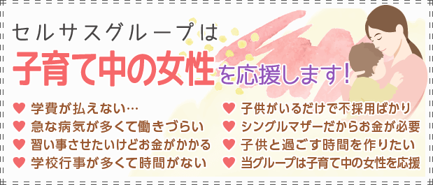 セルサスグループは子育て中の女性を応援します！[学費が払えない…][急な病気が多くて働きづらい][習い事させたいけどお金がかかる][学校行事が多くて時間がない][子供がいるだけで不採用ばかり][シングルマザーだからお金が必要][子供と過ごす時間を作りたい][セルサスグループは子育て中の女性を応援します！]