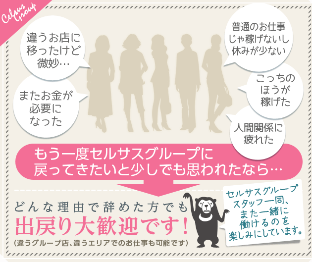 [またお金が必要になった][違うお店に移ったけど微妙…][普通のお仕事じゃ稼げないし休みが少ない][こっちのほうが稼げた][人間関係に疲れた]「もう一度セルサスグループに戻ってきたいと少しでも思われたなら…」→どんな理由で辞めた方でも出戻り大歓迎です！（違うグループ店、違うエリアでのお仕事も可能です）セルサスグループスタッフ一同、また一緒に働けるのを楽しみにしています。