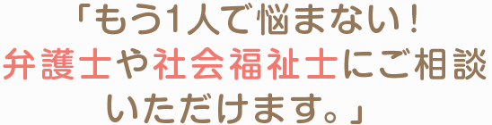 「もう１人で悩まない！弁護士や社会福祉士にご相談いただけます。」